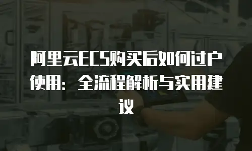 阿里云ECS购买后如何过户使用：全流程解析与实用建议