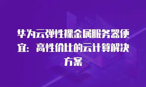 华为云弹性裸金属服务器便宜：高性价比的云计算解决方案