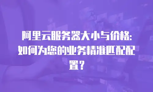 阿里云服务器大小与价格：如何为您的业务精准匹配配置？