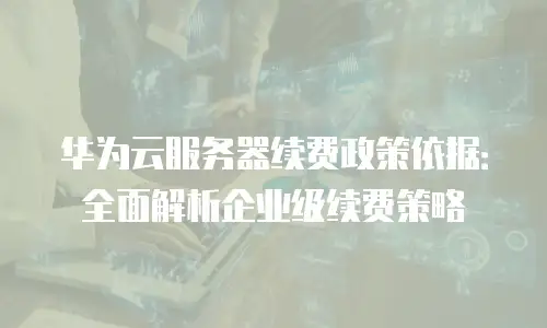 华为云服务器续费政策依据：全面解析企业级续费策略