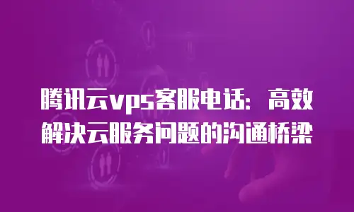 腾讯云vps客服电话：高效解决云服务问题的沟通桥梁