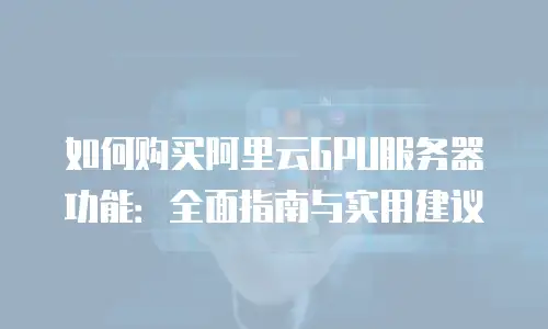 如何购买阿里云GPU服务器功能：全面指南与实用建议
