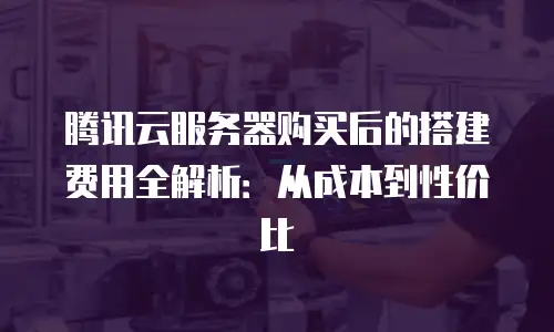 腾讯云服务器购买后的搭建费用全解析：从成本到性价比