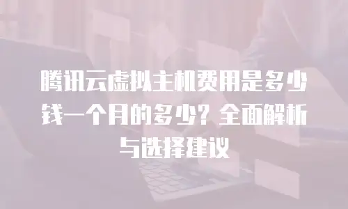 腾讯云虚拟主机费用是多少钱一个月的多少？全面解析与选择建议