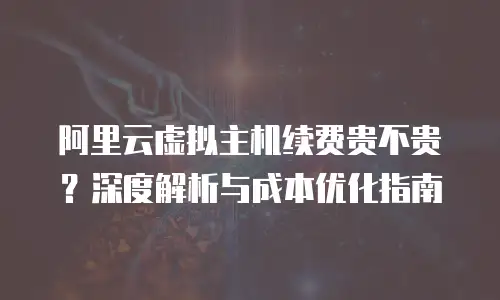 阿里云虚拟主机续费贵不贵？深度解析与成本优化指南