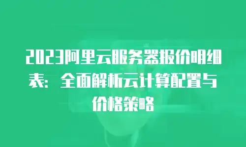 2023阿里云服务器报价明细表：全面解析云计算配置与价格策略