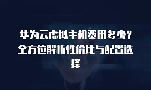 华为云虚拟主机费用多少？全方位解析性价比与配置选择