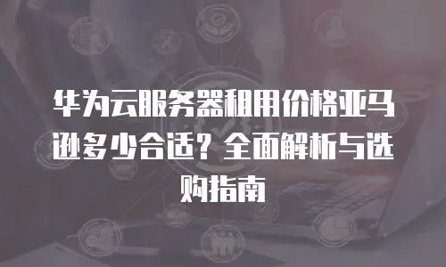 华为云服务器租用价格亚马逊多少合适？全面解析与选购指南