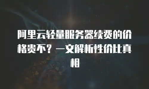 阿里云轻量服务器续费的价格贵不？一文解析性价比真相