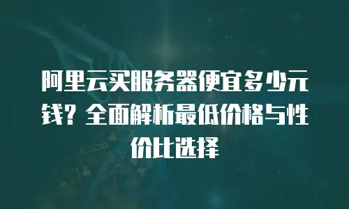 阿里云买服务器便宜多少元钱？全面解析最低价格与性价比选择