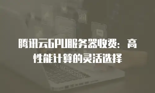 腾讯云GPU服务器收费：高性能计算的灵活选择
