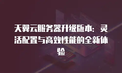天翼云服务器升级版本：灵活配置与高效性能的全新体验