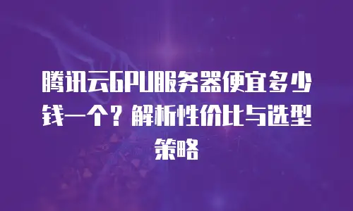 腾讯云GPU服务器便宜多少钱一个？解析性价比与选型策略