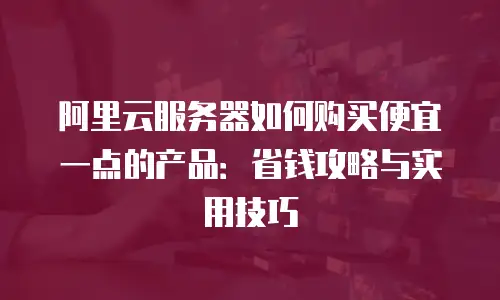 阿里云服务器如何购买便宜一点的产品：省钱攻略与实用技巧