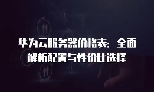 华为云服务器价格表：全面解析配置与性价比选择