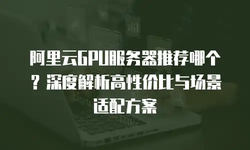 阿里云GPU服务器推荐哪个？深度解析高性价比与场景适配方案