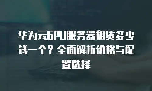 华为云GPU服务器租赁多少钱一个？全面解析价格与配置选择