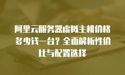 阿里云服务器虚拟主机价格多少钱一台？全面解析性价比与配置选择