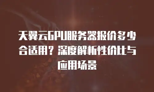 天翼云GPU服务器报价多少合适用？深度解析性价比与应用场景