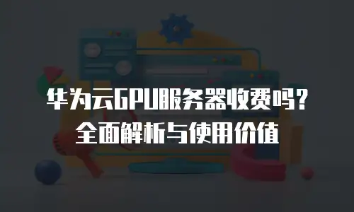 华为云GPU服务器收费吗？全面解析与使用价值