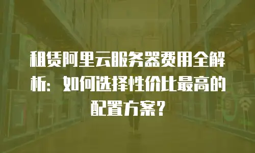 租赁阿里云服务器费用全解析：如何选择性价比最高的配置方案？