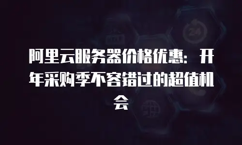 阿里云服务器价格优惠：开年采购季不容错过的超值机会