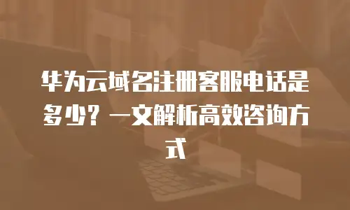 华为云域名注册客服电话是多少？一文解析高效咨询方式