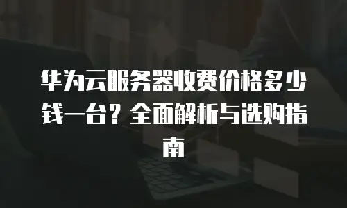 华为云服务器收费价格多少钱一台？全面解析与选购指南