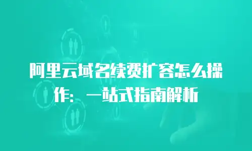 阿里云域名续费扩容怎么操作：一站式指南解析