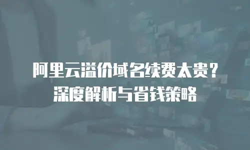 阿里云溢价域名续费太贵？深度解析与省钱策略