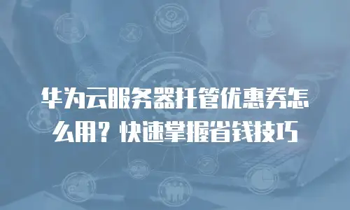 华为云服务器托管优惠券怎么用？快速掌握省钱技巧