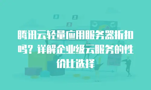 腾讯云轻量应用服务器折扣吗？详解企业级云服务的性价比选择