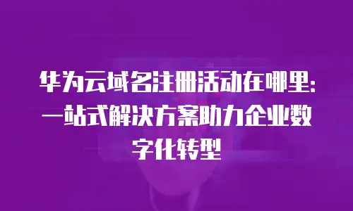 华为云域名注册活动在哪里：一站式解决方案助力企业数字化转型