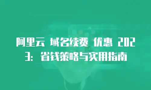阿里云 域名续费 优惠 2023：省钱策略与实用指南