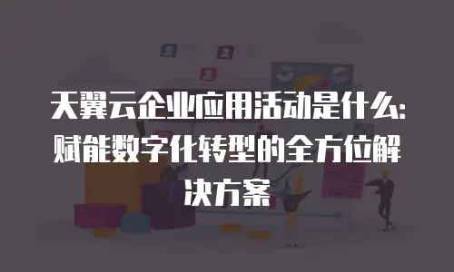 天翼云企业应用活动是什么：赋能数字化转型的全方位解决方案