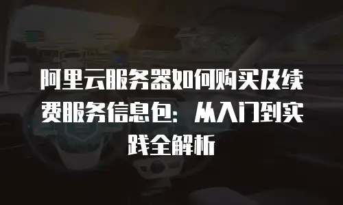 阿里云服务器如何购买及续费服务信息包：从入门到实践全解析