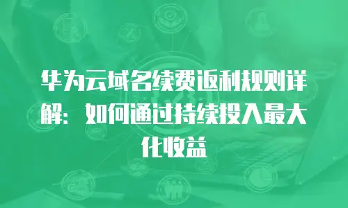 华为云域名续费返利规则详解：如何通过持续投入最大化收益