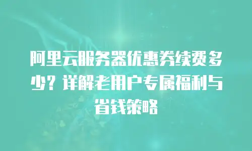 阿里云服务器优惠券续费多少？详解老用户专属福利与省钱策略