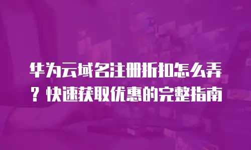 华为云域名注册折扣怎么弄？快速获取优惠的完整指南