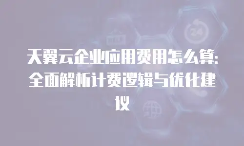 天翼云企业应用费用怎么算：全面解析计费逻辑与优化建议