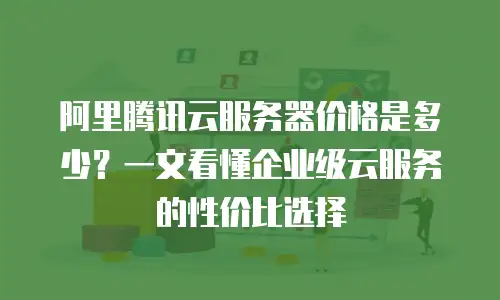 阿里腾讯云服务器价格是多少？一文看懂企业级云服务的性价比选择