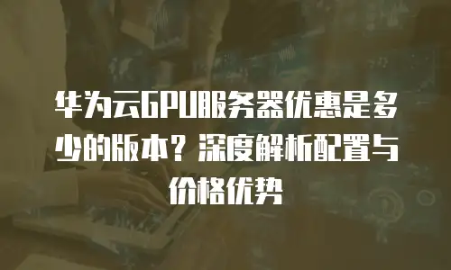 华为云GPU服务器优惠是多少的版本？深度解析配置与价格优势