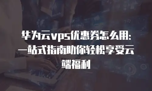 华为云vps优惠券怎么用：一站式指南助你轻松享受云端福利