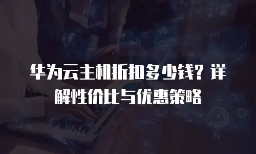 华为云主机折扣多少钱？详解性价比与优惠策略