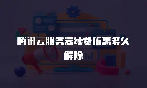 腾讯云服务器续费优惠多久解除