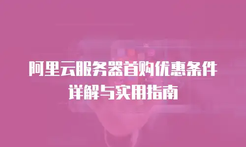 阿里云服务器首购优惠条件详解与实用指南