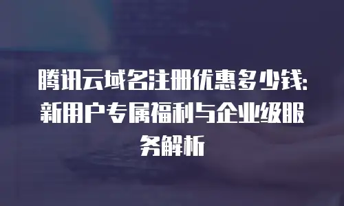 腾讯云域名注册优惠多少钱：新用户专属福利与企业级服务解析