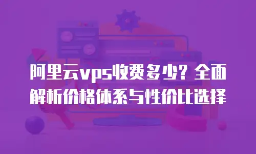 阿里云vps收费多少？全面解析价格体系与性价比选择