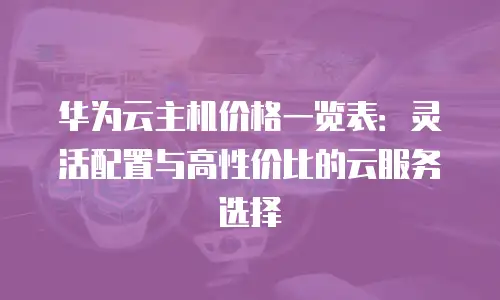 华为云主机价格一览表：灵活配置与高性价比的云服务选择