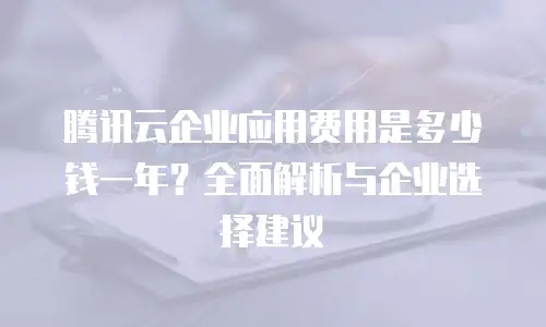 腾讯云企业应用费用是多少钱一年？全面解析与企业选择建议